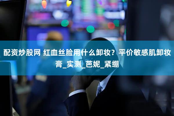 配资炒股网 红血丝脸用什么卸妆？平价敏感肌卸妆膏_实测_芭妮_紧绷