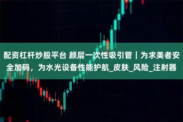 配资杠杆炒股平台 颜层一次性吸引管｜为求美者安全加码，为水光设备性能护航_皮肤_风险_注射器