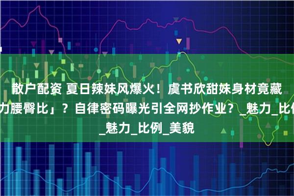 散户配资 夏日辣妹风爆火！虞书欣甜妹身材竟藏「反重力腰臀比」？自律密码曝光引全网抄作业？_魅力_比例_美貌