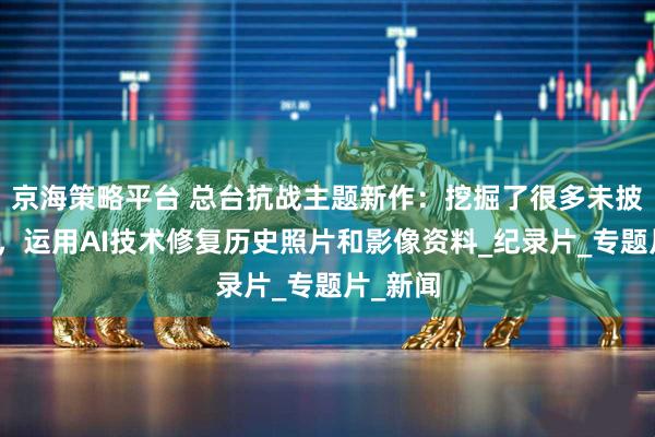 京海策略平台 总台抗战主题新作：挖掘了很多未披露史料，运用AI技术修复历史照片和影像资料_纪录片_专题片_新闻