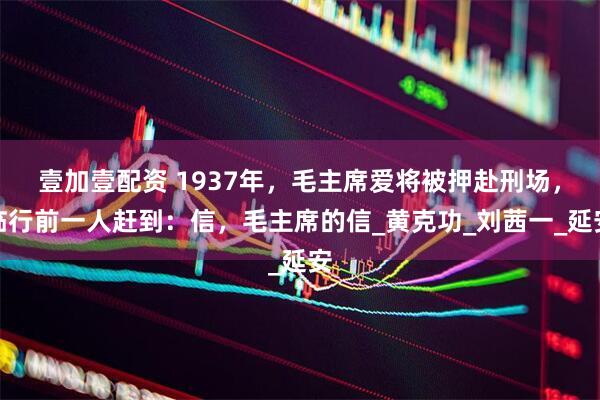 壹加壹配资 1937年，毛主席爱将被押赴刑场，临行前一人赶到：信，毛主席的信_黄克功_刘茜一_延安