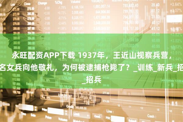永旺配资APP下载 1937年，王近山视察兵营，两名女兵向他敬礼，为何被逮捕枪毙了？_训练_新兵_招兵