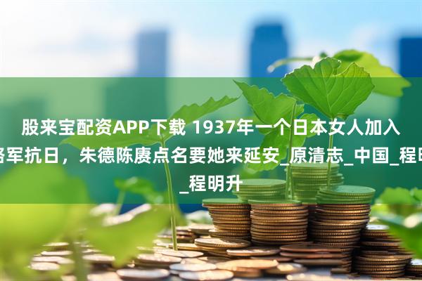 股来宝配资APP下载 1937年一个日本女人加入八路军抗日，朱德陈赓点名要她来延安_原清志_中国_程明升