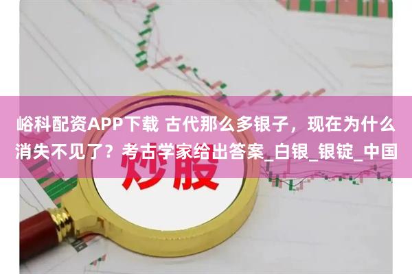 峪科配资APP下载 古代那么多银子，现在为什么消失不见了？考古学家给出答案_白银_银锭_中国