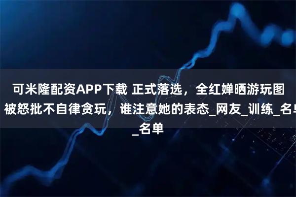 可米隆配资APP下载 正式落选，全红婵晒游玩图，被怒批不自律贪玩，谁注意她的表态_网友_训练_名单