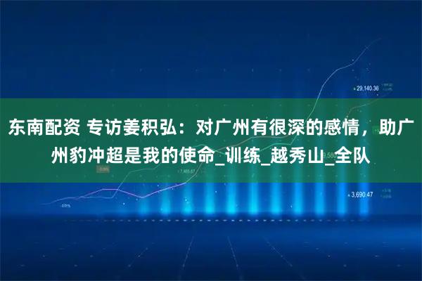 东南配资 专访姜积弘：对广州有很深的感情，助广州豹冲超是我的使命_训练_越秀山_全队
