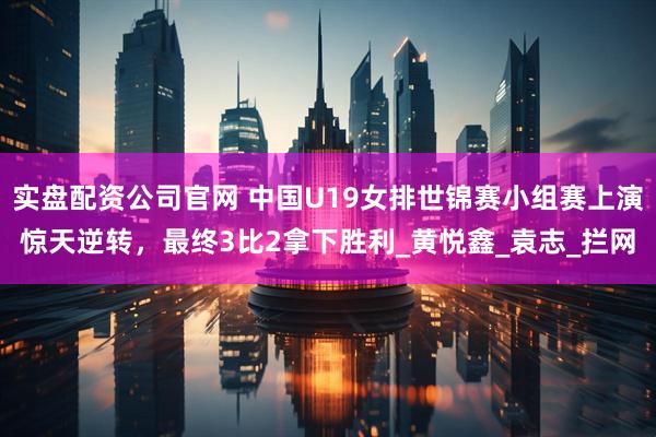 实盘配资公司官网 中国U19女排世锦赛小组赛上演惊天逆转，最终3比2拿下胜利_黄悦鑫_袁志_拦网
