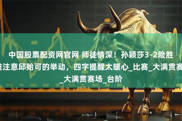 中国股票配资网官网 师徒情深！孙颖莎3-2险胜晋级，谁注意邱贻可的举动，四字提醒太暖心_比赛_大满贯赛场_台阶