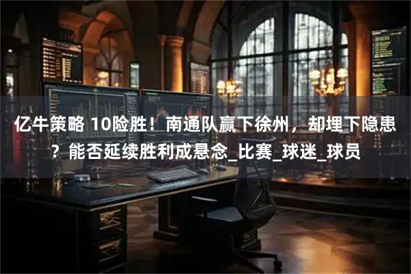 亿牛策略 10险胜！南通队赢下徐州，却埋下隐患？能否延续胜利成悬念_比赛_球迷_球员