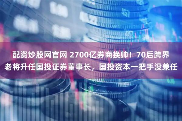配资炒股网官网 2700亿券商换帅！70后跨界老将升任国投证券董事长，国投资本一把手没兼任