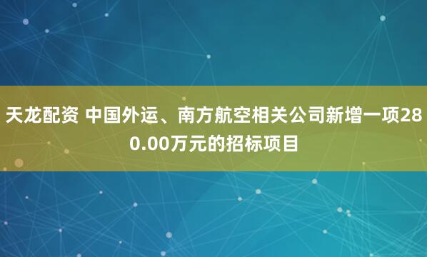 天龙配资 中国外运、南方航空相关公司新增一项280.00万元的招标项目