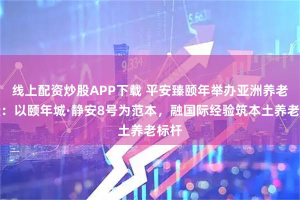 线上配资炒股APP下载 平安臻颐年举办亚洲养老论坛：以颐年城·静安8号为范本，融国际经验筑本土养老标杆