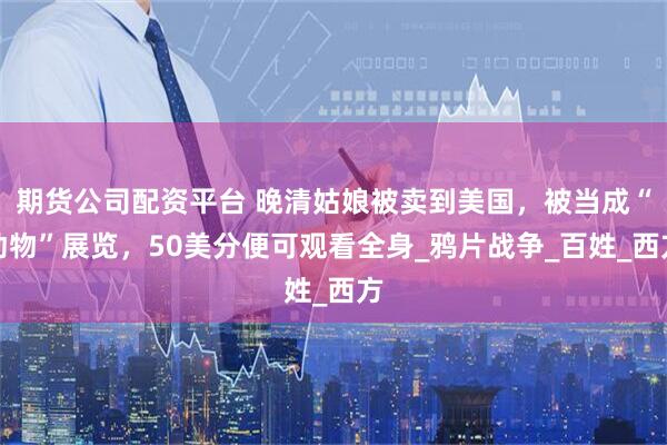 期货公司配资平台 晚清姑娘被卖到美国，被当成“动物”展览，50美分便可观看全身_鸦片战争_百姓_西方