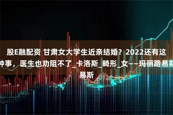 股E融配资 甘肃女大学生近亲结婚？2022还有这种事，医生也劝阻不了_卡洛斯_畸形_女——玛丽路易斯