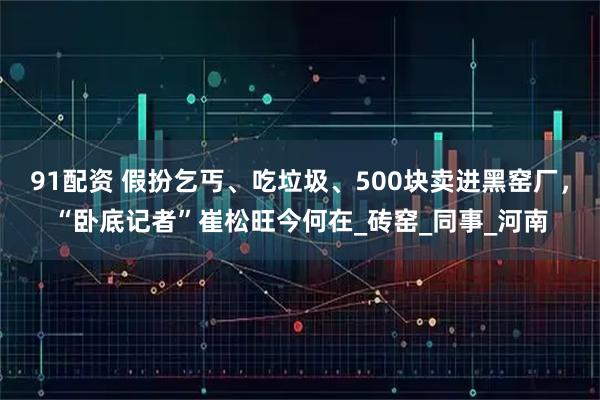 91配资 假扮乞丐、吃垃圾、500块卖进黑窑厂，“卧底记者”崔松旺今何在_砖窑_同事_河南