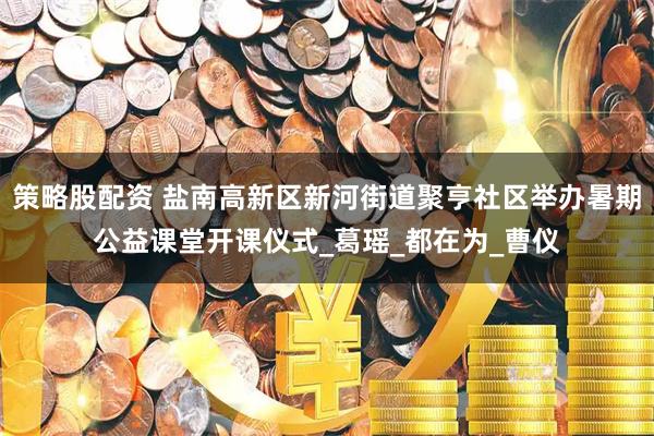 策略股配资 盐南高新区新河街道聚亨社区举办暑期公益课堂开课仪式_葛瑶_都在为_曹仪