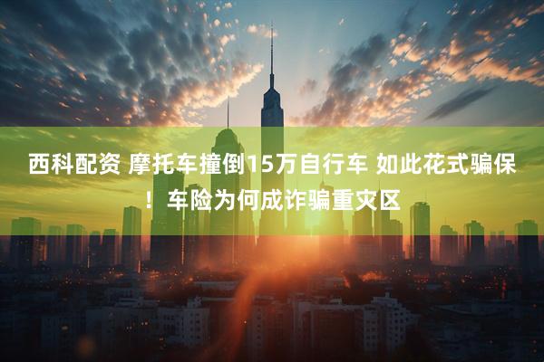 西科配资 摩托车撞倒15万自行车 如此花式骗保！车险为何成诈骗重灾区