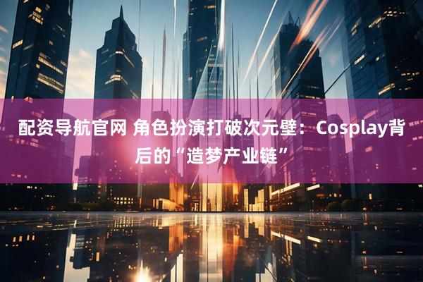 配资导航官网 角色扮演打破次元壁：Cosplay背后的“造梦产业链”