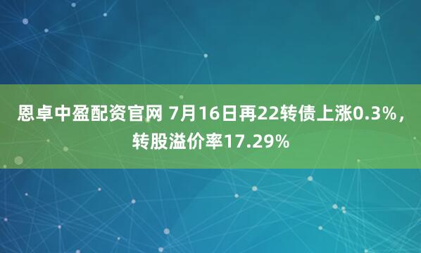 恩卓中盈配资官网 7月16日再22转债上涨0.3%，转股溢价率17.29%
