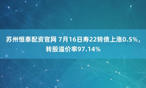 苏州恒泰配资官网 7月16日寿22转债上涨0.5%，转股溢价率97.14%
