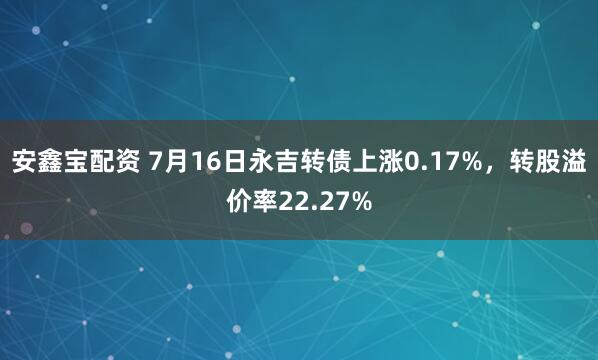 安鑫宝配资 7月16日永吉转债上涨0.17%，转股溢价率22.27%