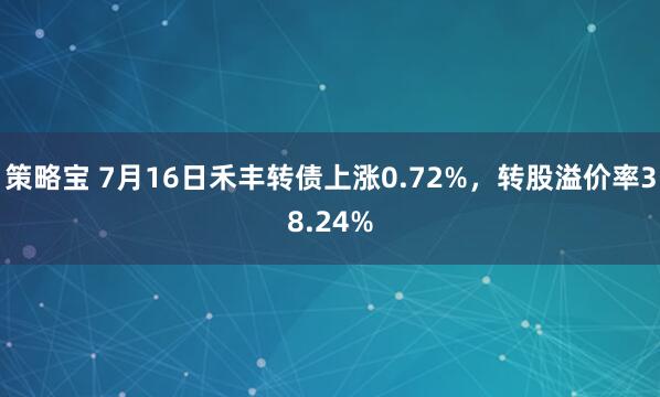 策略宝 7月16日禾丰转债上涨0.72%，转股溢价率38.24%