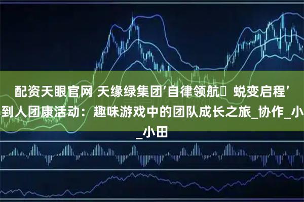 配资天眼官网 天缘绿集团‘自律领航・蜕变启程’早到人团康活动：趣味游戏中的团队成长之旅_协作_小田