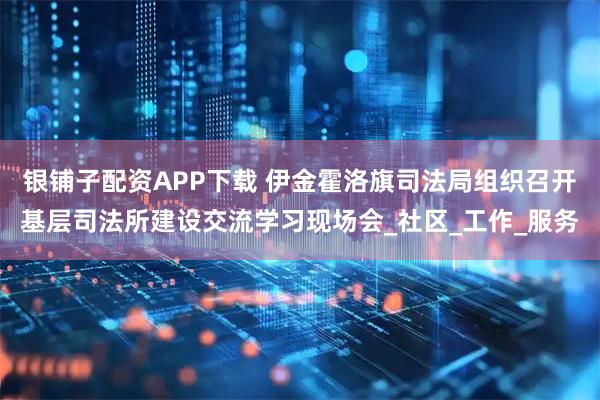 银铺子配资APP下载 伊金霍洛旗司法局组织召开基层司法所建设交流学习现场会_社区_工作_服务