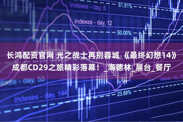 长鸿配资官网 光之战士再别蓉城 《最终幻想14》成都CD29之旅精彩落幕！_海德林_展台_餐厅