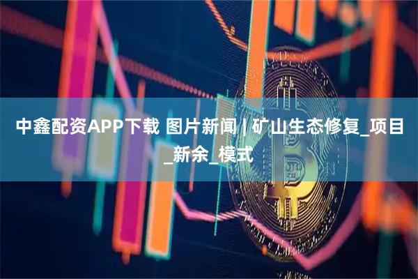 中鑫配资APP下载 图片新闻 | 矿山生态修复_项目_新余_模式