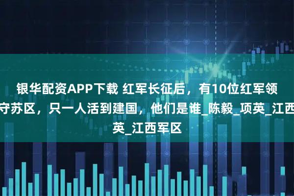 银华配资APP下载 红军长征后，有10位红军领导留守苏区，只一人活到建国，他们是谁_陈毅_项英_江西军区