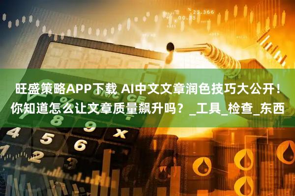 旺盛策略APP下载 AI中文文章润色技巧大公开！你知道怎么让文章质量飙升吗？_工具_检查_东西