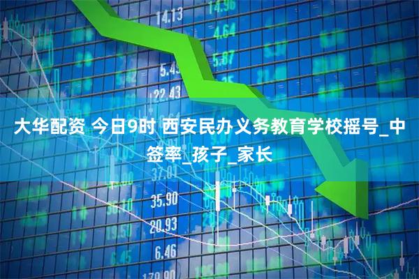 大华配资 今日9时 西安民办义务教育学校摇号_中签率_孩子_家长