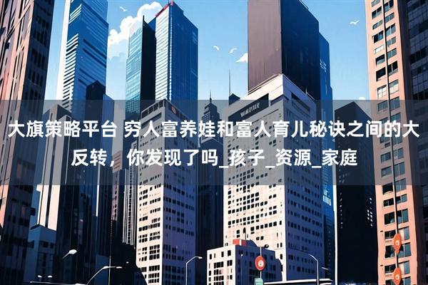 大旗策略平台 穷人富养娃和富人育儿秘诀之间的大反转，你发现了吗_孩子_资源_家庭