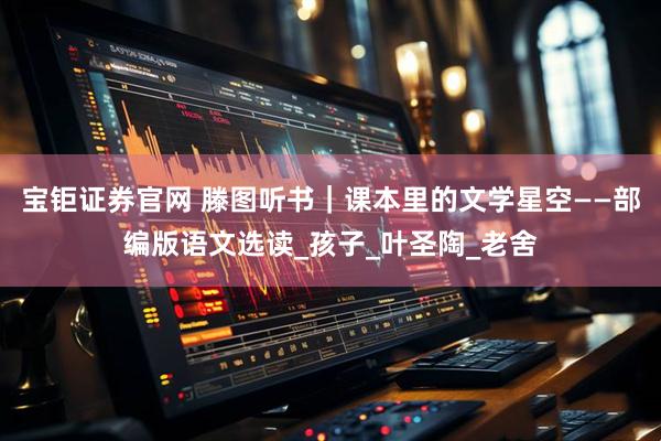 宝钜证券官网 滕图听书｜课本里的文学星空——部编版语文选读_孩子_叶圣陶_老舍