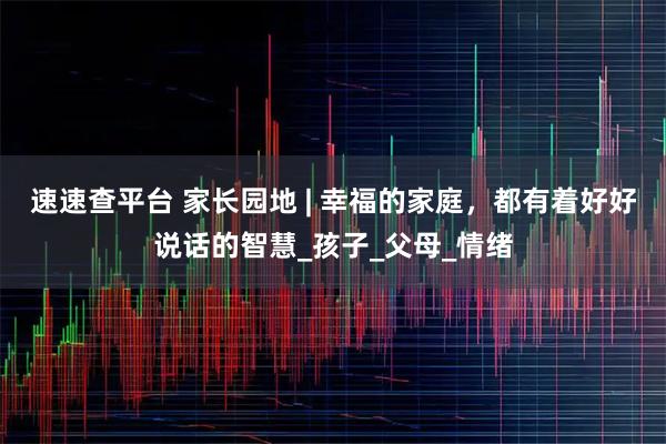速速查平台 家长园地 | 幸福的家庭，都有着好好说话的智慧_孩子_父母_情绪