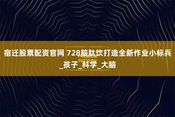 宿迁股票配资官网 728脑肽饮打造全新作业小标兵_孩子_科学_大脑