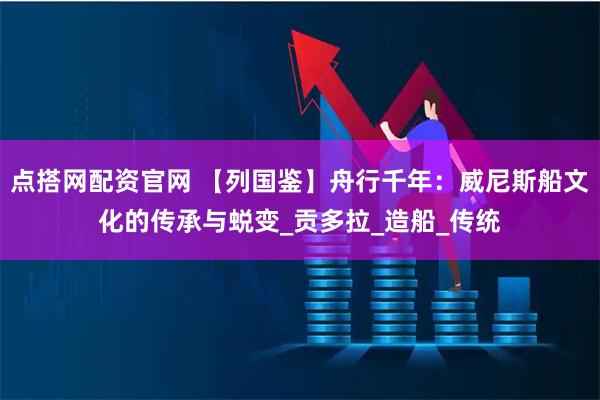 点搭网配资官网 【列国鉴】舟行千年：威尼斯船文化的传承与蜕变_贡多拉_造船_传统