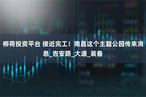 柳荷投资平台 接近完工！南昌这个主题公园传来消息_吉安路_大道_装备