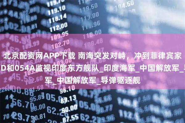 北京配资网APP下载 南海突发对峙，冲到菲律宾家门口，052D和054A监视印度东方舰队_印度海军_中国解放军_导弹驱逐舰