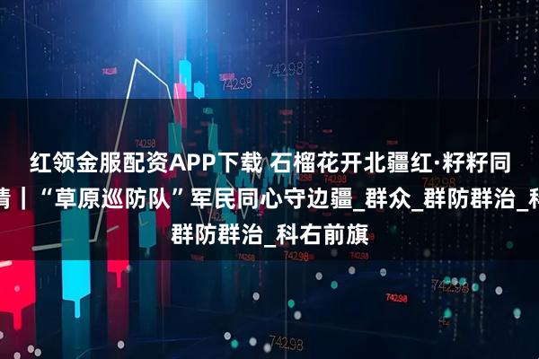 红领金服配资APP下载 石榴花开北疆红·籽籽同心家国情|“草原巡防队”军民同心守边疆_群众_群防群治_科右前旗