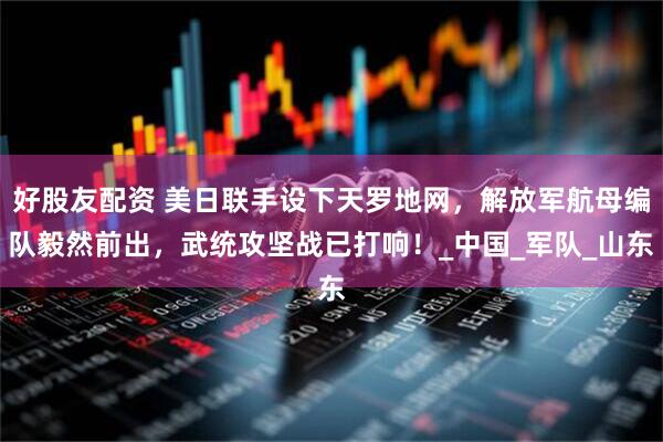 好股友配资 美日联手设下天罗地网，解放军航母编队毅然前出，武统攻坚战已打响！_中国_军队_山东