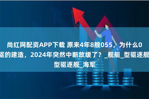 尚红网配资APP下载 原来4年8艘055，为什么055大驱的建造，2024年突然中断放缓了？_舰艇_型驱逐舰_海军