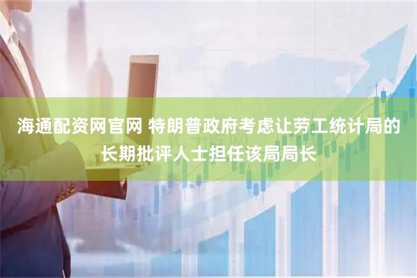 海通配资网官网 特朗普政府考虑让劳工统计局的长期批评人士担任该局局长