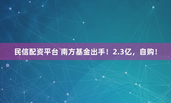 民信配资平台 南方基金出手！2.3亿，自购！