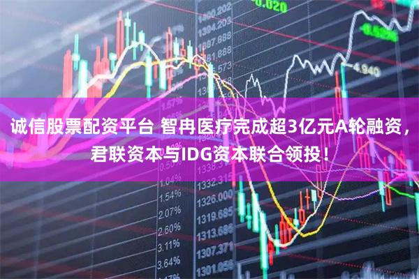 诚信股票配资平台 智冉医疗完成超3亿元A轮融资，君联资本与IDG资本联合领投！