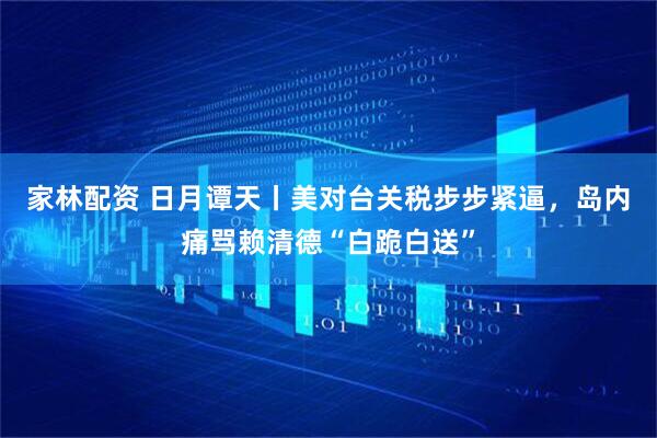 家林配资 日月谭天丨美对台关税步步紧逼，岛内痛骂赖清德“白跪白送”