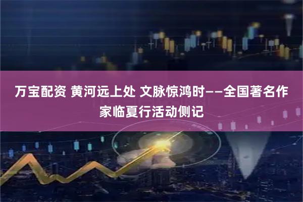 万宝配资 黄河远上处 文脉惊鸿时——全国著名作家临夏行活动侧记