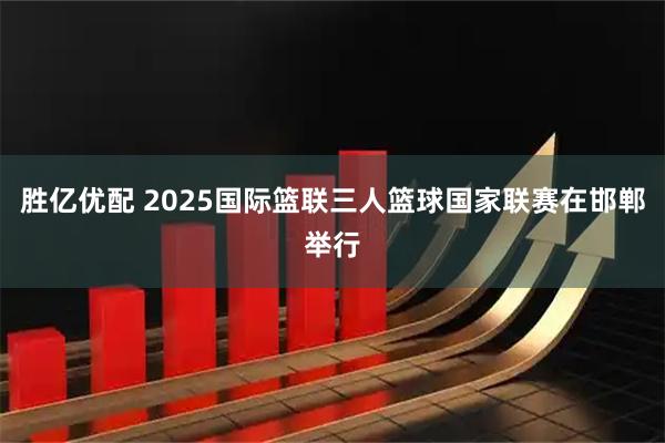 胜亿优配 2025国际篮联三人篮球国家联赛在邯郸举行
