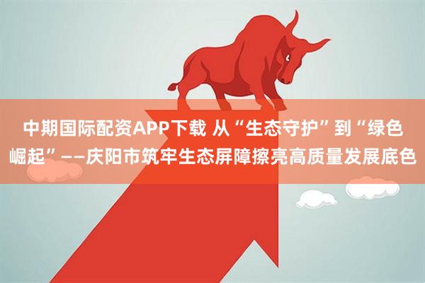 中期国际配资APP下载 从“生态守护”到“绿色崛起”——庆阳市筑牢生态屏障擦亮高质量发展底色